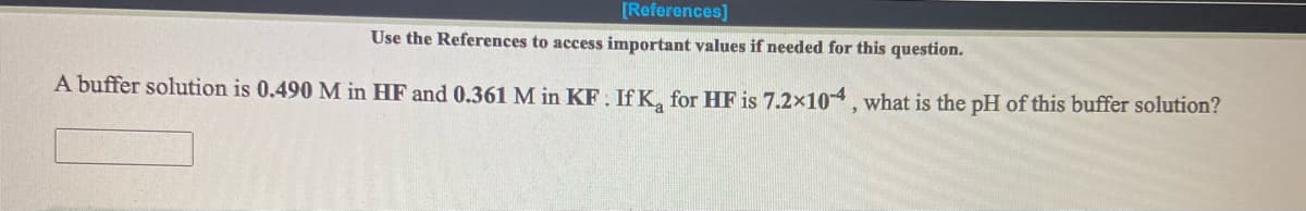 [References)
Use the References to access important values if needed for this question.
A buffer solution is 0.490 M in HF and 0.361 M in KF: IfK, for HF is 7.2x104, what is the pH of this buffer solution?
