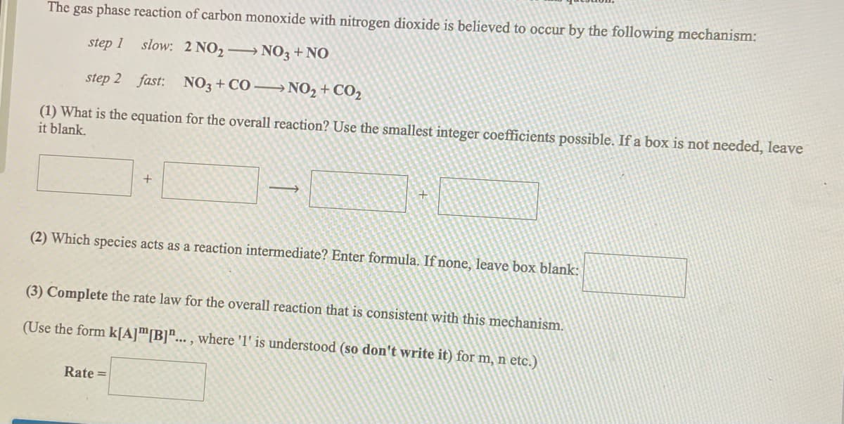 The gas phase reaction of carbon monoxide with nitrogen dioxide is believed to occur by the following mechanism:
step 1 slow: 2 NO, → NO3+NO
step 2 fast: N03 + CO –→ NO, + CO,
(1) What is the equation for the overall reaction? Use the smallest integer coefficients possible. If a box is not needed, leave
it blank.
+
(2) Which species acts as a reaction intermediate? Enter formula. If none, leave box blank:
(3) Complete the rate law for the overall reaction that is consistent with this mechanism.
(Use the form k[A]m[B]"... , where 'l' is understood (so don't write it) for m, n etc.)
Rate =
