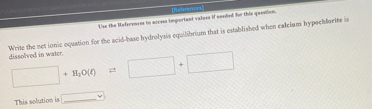 nmentitakecovo entACTIviy doriocato
[References]
Use the References to access important values if needed for this question.
Write the net ionic equation for the acid-base hydrolysis equilibrium that is established when calcium hypochlorite is
dissolved in water.
+ H20(4)
This solution is
