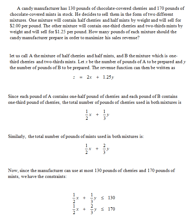 A candy manufacturer has 130 pounds of chocolate-covered chenies and 170 pounds of
chocolate-covered mints in stock. He decides to sell them in the form of two different
mixtures. One mixture will contain half cheries and half mints by weight and will sell for
$2.00 per pound. The other mixture will contain one-third cheries and two-thirds mints by
weight and will sell for $1.25 per pound. How many pounds of each mixture should the
candy manufacturer prepare in order to maximize his sales revenue?
let us call A the mixture of half cheies and half mints, and B the mixture which is one-
third chenries and two-thirds mints. Let x be the number of pounds of A to be prepared and y
the number of pounds of B to be prepared. The revenue function can then be written as
: = 2x + 1.25 y
Since each pound of A contains one-half pound of chenies and each pound of B contains
one-third pound of chenries, the total number of pounds of chenies used in both mixtures is
1
x +
1
Similarly, the total number of pounds of mints used in both mixtures is:
1
Now, since the manufacturer can use at most 130 pounds of chenies and 170 pounds of
mints, we have the constraints:
-y
< 130
1
< 170
+
+
