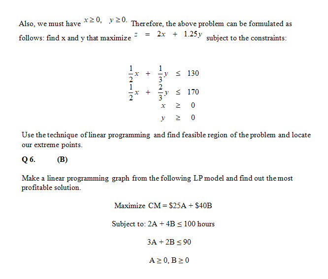 Also, we must have *20, y 20. Therefore, the above problem can be formulated as
= 2x + 1.25y subject to the constraints:
follows: find x and y that maximize
1
< 130
-y
3
< 170
2 0
y 2 0
Use the technique of linear programming and find feasible region of the problem and locate
our extreme points.
Q 6.
(B)
Make a linear programming graph from the following LP model and find out the most
profitable solution.
Maximize CM = $25A + $40B
Subject to: 2A + 4B < 100 hours
3A + 2B < 90
A2 0, B20
