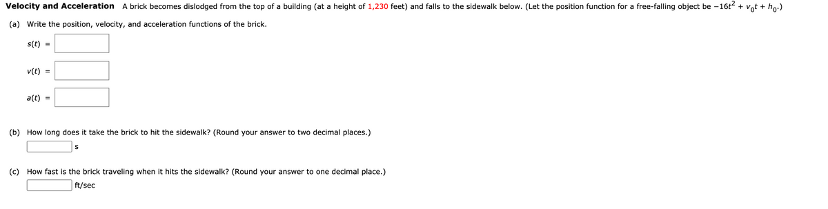 Velocity and Acceleration A brick becomes dislodged from the top of a building (at a height of 1,230 feet) and falls to the sidewalk below. (Let the position function for a free-falling object be -16t + vot + ho:)
(a) Write the position, velocity, and acceleration functions of the brick.
s(t)
v(t)
%D
a(t)
(b) How long does it take the brick to hit the sidewalk? (Round your answer to two decimal places.)
S
(c) How fast is the brick traveling when it hits the sidewalk? (Round your answer to one decimal place.)
ft/sec
