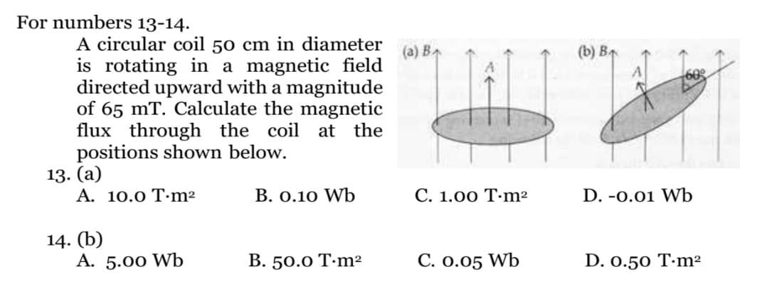 For numbers 13-14.
A circular coil 50 cm in diameter
is rotating in a magnetic field
directed upward with a magnitude
of 65 mT. Calculate the magnetic
flux through the coil at the
positions shown below.
13. (a)
Α. 10.ο Τ.m2
(a) B
(b) B
7600
В. О.10 Wъ
С. 1.00 Т-n?
D. -0.01 Wb
14. (b)
A. 5.00 Wb
В. 50.0 Т-m?
С. о.05 Wb
D. 0.50 T·m²
