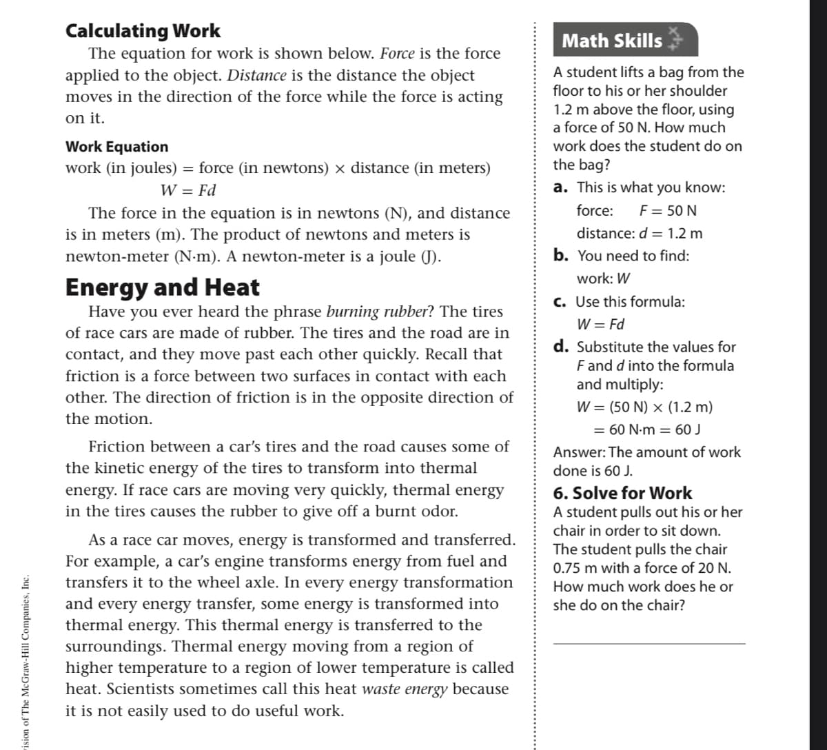 Calculating Work
The equation for work is shown below. Force is the force
applied to the object. Distance is the distance the object
moves in the direction of the force while the force is acting
Math Skills
A student lifts a bag from the
floor to his or her shoulder
1.2 m above the floor, using
on it.
a force of 50 N. How much
Work Equation
work does the student do on
work (in joules) = force (in newtons) x distance (in meters)
the bag?
W = Fd
a. This is what you know:
force:
F = 50 N
The force in the equation is in newtons (N), and distance
is in meters (m). The product of newtons and meters is
distance: d = 1.2 m
newton-meter (N-m). A newton-meter is a joule (J).
b. You need to find:
work: W
Energy and Heat
Have you ever heard the phrase burning rubber? The tires
c. Use this formula:
W = Fd
d. Substitute the values for
F and d into the formula
and multiply:
of race cars are made of rubber. The tires and the road are in
contact, and they move past each other quickly. Recall that
friction is a force between two surfaces in contact with each
other. The direction of friction is in the opposite direction of
W = (50 N) × (1.2 m)
the motion.
= 60 N-m = 60 J
Friction between a car's tires and the road causes some of
Answer: The amount of work
the kinetic energy of the tires to transform into thermal
energy. If race cars are moving very quickly, thermal energy
in the tires causes the rubber to give off a burnt odor.
done is 60 J.
6. Solve for Work
A student pulls out his or her
chair in order to sit down.
As a race car moves, energy is transformed and transferred.
For example, a car's engine transforms energy from fuel and
transfers it to the wheel axle. In every energy transformation
and every energy transfer, some energy is transformed into
thermal energy. This thermal energy is transferred to the
surroundings. Thermal energy moving from a region of
higher temperature to a region of lower temperature is called
heat. Scientists sometimes call this heat waste energy because
The student pulls the chair
0.75 m with a force of 20 N.
How much work does he or
she do on the chair?
it is not easily used to do useful work.
ision of The McGraw-Hill Companies, Inc.
