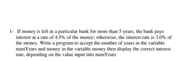 1- If money is left in a particular bank for more than 5 years, the bank pays
interest at a rate of 4.5% of the money; otherwise, the interest rate is 3.0% of
the money. Write a program to accept the number of years in the variable
numYears and money in the variable money then display the correct interest
rate, depending on the value input into numYears
