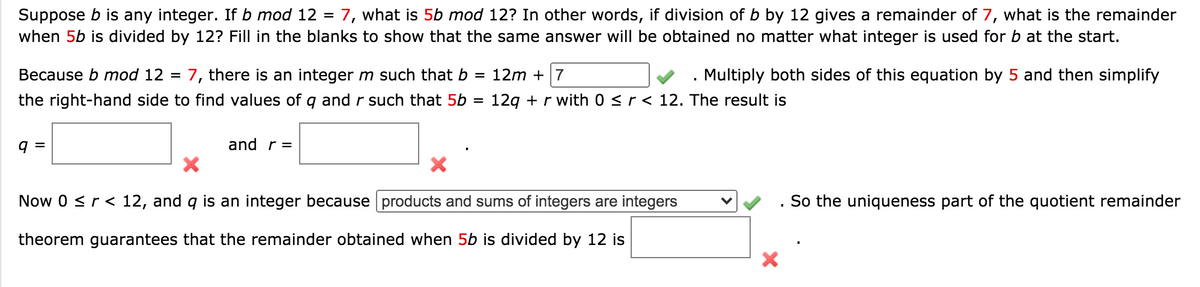 Suppose b is any integer. If b mod 12 = 7, what is 5b mod 12? In other words, if division of b by 12 gives a remainder of 7, what is the remainder
when 5b is divided by 12? Fill in the blanks to show that the same answer will be obtained no matter what integer is used for b at the start.
Because b mod 12 =
7, there is an integer m such that b =
12m + 7
Multiply both sides of this equation by 5 and then simplify
the right-hand side to find values of q and r such that 5b =
12g + r with 0 <r < 12. The result is
9 =
and r =
Now 0 <r< 12, and q is an integer because products and sums of integers are integers
So the uniqueness part of the quotient remainder
theorem guarantees that the remainder obtained when 5b is divided by 12 is

