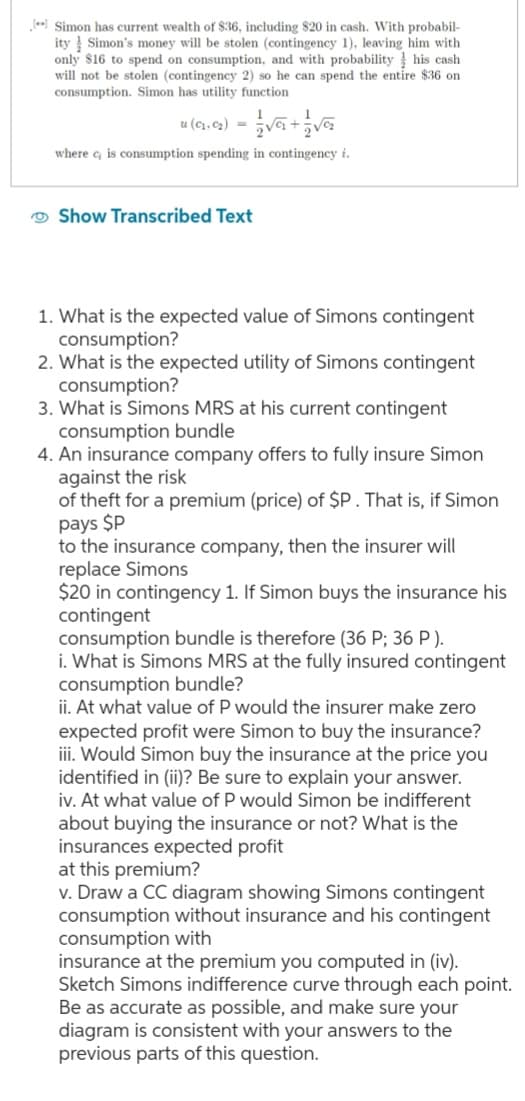 [**] Simon has current wealth of $36, including $20 in cash. With probabil-
ity Simon's money will be stolen (contingency 1), leaving him with
only $16 to spend on consumption, and with probability his cash
will not be stolen (contingency 2) so he can spend the entire $36 on
consumption. Simon has utility function
u (0₁.0₂) = √6 + 2√
where c is consumption spending in contingency i.
Show Transcribed Text
1. What is the expected value of Simons contingent
consumption?
2. What is the expected utility of Simons contingent
consumption?
3. What is Simons MRS at his current contingent
consumption bundle
4. An insurance company offers to fully insure Simon
against the risk
of theft for a premium (price) of $P. That is, if Simon
pays $P
to the insurance company, then the insurer will
replace Simons
$20 in contingency 1. If Simon buys the insurance his
contingent
consumption bundle is therefore (36 P; 36 P).
i. What is Simons MRS at the fully insured contingent
consumption bundle?
ii. At what value of P would the insurer make zero
expected profit were Simon to buy the insurance?
iii. Would Simon buy the insurance at the price you
identified in (ii)? Be sure to explain your answer.
iv. At what value of P would Simon be indifferent
about buying the insurance or not? What is the
insurances expected profit
at this premium?
v. Draw a CC diagram showing Simons contingent
consumption without insurance and his contingent
consumption with
insurance at the premium you computed in (iv).
Sketch Simons indifference curve through each point.
Be as accurate as possible, and make sure your
diagram is consistent with your answers to the
previous parts of this question.