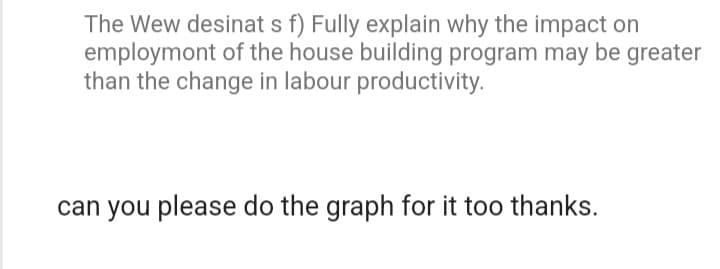 The Wew desinat s f) Fully explain why the impact on
employmont of the house building program may be greater
than the change in labour productivity.
can you please do the graph for it too thanks.