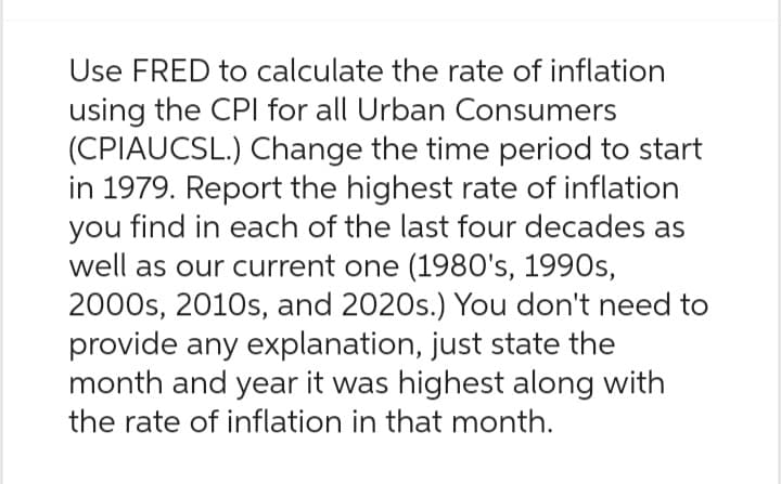 Use FRED to calculate the rate of inflation
using the CPI for all Urban Consumers
(CPIAUCSL.) Change the time period to start
in 1979. Report the highest rate of inflation
you find in each of the last four decades as
well as our current one (1980's, 1990s,
2000s, 2010s, and 2020s.) You don't need to
provide any explanation, just state the
month and year it was highest along with
the rate of inflation in that month.