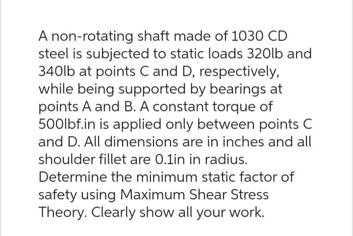 A non-rotating shaft made of 1030 CD
steel is subjected to static loads 320lb and
340lb at points C and D, respectively,
while being supported by bearings at
points A and B. A constant torque of
500lbf.in is applied only between points C
and D. All dimensions are in inches and all
shoulder fillet are 0.1in in radius.
Determine the minimum static factor of
safety using Maximum Shear Stress
Theory. Clearly show all your work.