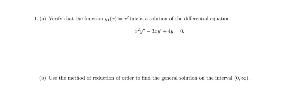 1. (a) Verify that the function yı(x) = x² ln x is a solution of the differential equation
x²y" – 3xy + 4y = 0.
(b) Use the method of reduction of order to find the general solution on the interval (0, ∞).
