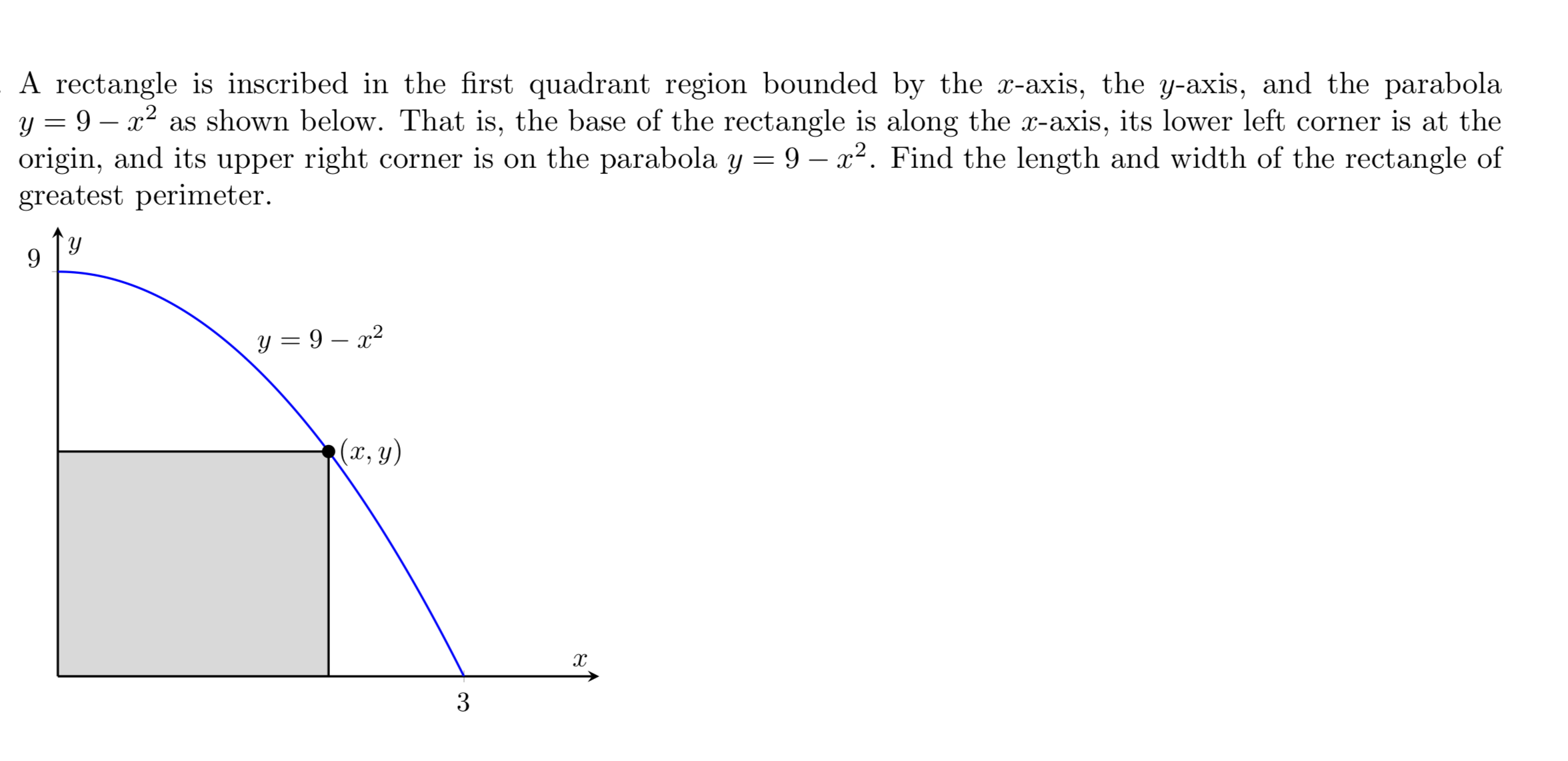 A rectangle is inscribed in the first quadrant region bounded by the r-axis, the y-axis, and the parabola
y9 - as shown below. That is, the base of the rectangle is along the r-axis, its lower left corner is at the
origin, and its upper right corner is on the parabola y 9 - x2. Find the length and width of the rectangle of
greatest perimeter.
y
9
y= 9 x2
(x, y)
