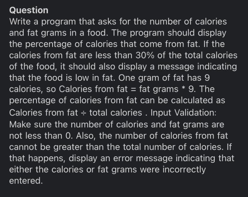 Question
Write a program that asks for the number of calories
and fat grams in a food. The program should display
the percentage of calories that come from fat. If the
calories from fat are less than 30% of the total calories
of the food, it should also display a message indicating
that the food is low in fat. One gram of fat has 9
calories, so Calories from fat = fat grams * 9. The
percentage of calories from fat can be calculated as
Calories from fat total calories . Input Validation:
Make sure the number of calories and fat grams are
not less than 0. Also, the number of calories from fat
cannot be greater than the total number of calories. If
that happens, display an error message indicating that
either the calories or fat grams were incorrectly
entered.

