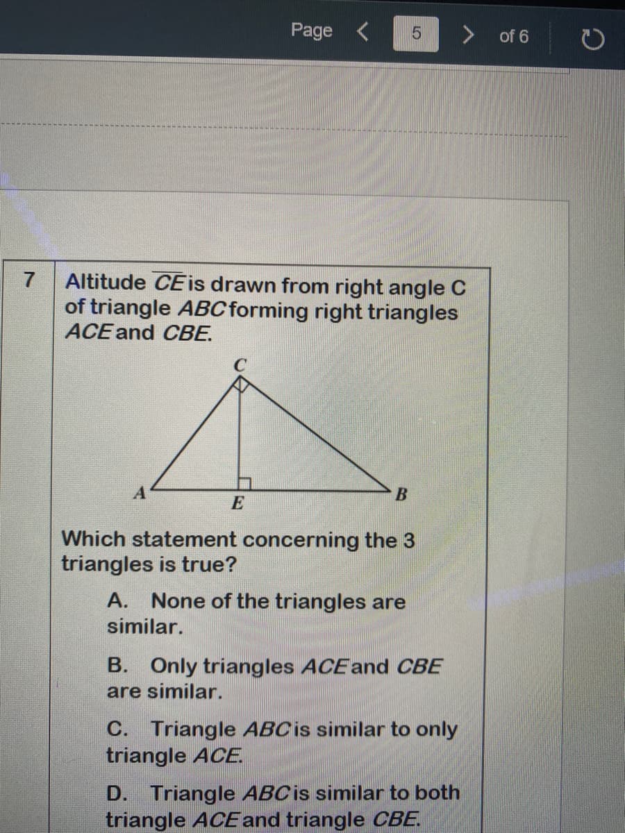 Page <
of 6
Altitude CEis drawn from right angle C
of triangle ABC forming right triangles
ACE and CBE.
7
E
Which statement concerning the 3
triangles is true?
A. None of the triangles are
similar.
B. Only triangles ACEand CBE
are similar.
C. Triangle ABCIS similar to only
triangle ACE.
D. Triangle ABCIS similar to both
triangle ACEand triangle CBE.
LO
