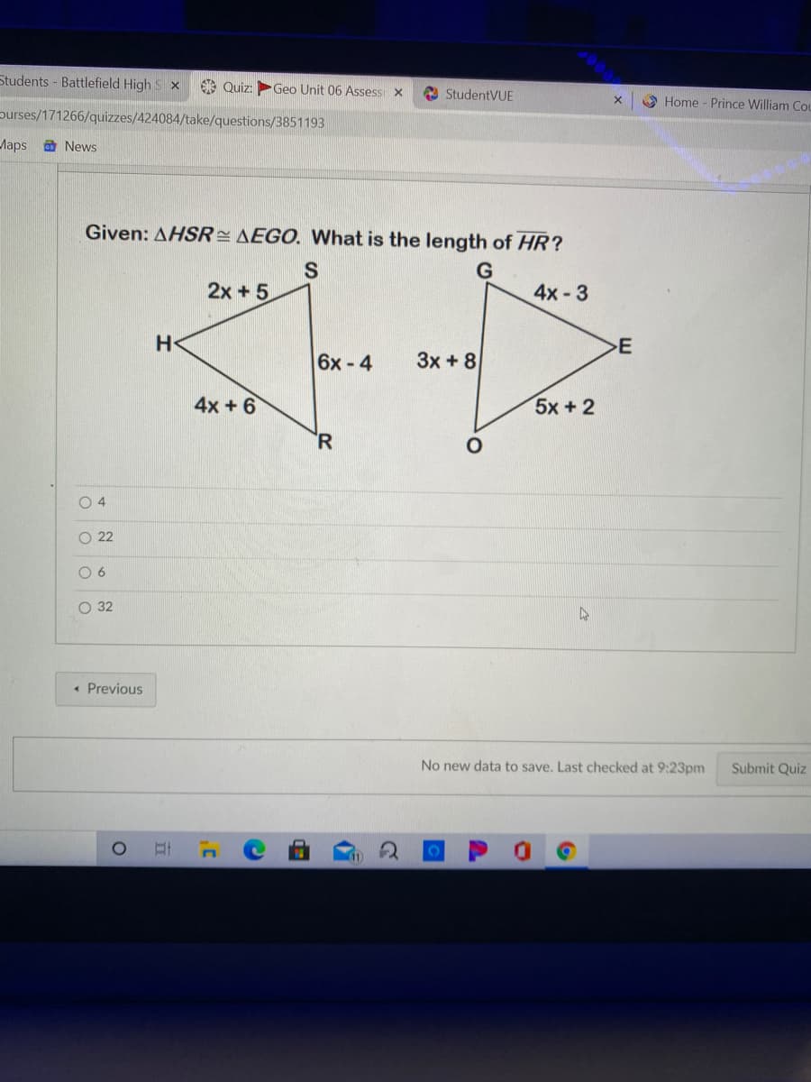 Students - Battlefield High S x
Quiz:
Geo Unit 06 Assess x
O StudentVUE
O Home - Prince William Cou
purses/171266/quizzes/424084/take/questions/3851193
Maps a News
Given: AHSR= AEGO. What is the length of HR?
2x + 5
4x -3
E
6x-4
3x + 8
4x + 6
5x+2
R
O 22
O 6
O 32
• Previous
No new data to save, Last checked at 9:23pm
Submit Quiz
