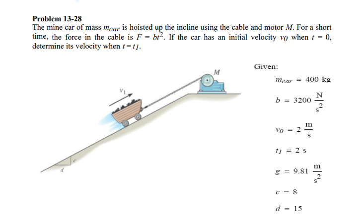 Problem 13-28
The mine car of mass mcar is hoisted up the incline using the cable and motor M. For a short
time, the force in the cable is F = bi². If the car has an initial velocity vo when t = 0,
determine its velocity when t= t].
Given:
M
mcar = 400 kg
b = 3200
m
vo = 2 -
tį = 2 s
m
g = 9.81
C = 8
d = 15
