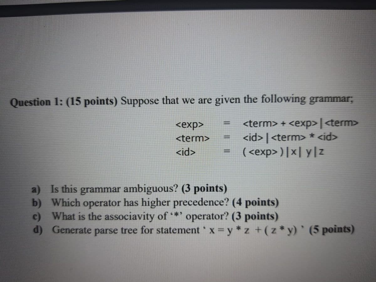 Question 1: (15 points) Suppose that we are given the following grammar;
<term> + <exp> | <term>
<id> | <term> * <id>
( <exp> )|x| y|z
%3D
<exp>
<term>
%3D
<id>
%3D
a) Is this grammar ambiguous? (3 points)
b) Which operator has higher precedence? (4 points)
c) What is the associavity of
d) Generate parse tree for statement 'x y * z +(z*y) ` (5 points)
**' operator? (3 points)
