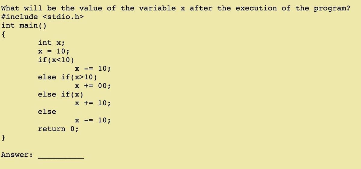 What will be the value of the variable x after the execution of the program?
#include <stdio.h>
int main()
{
int x;
X = 10;
if(x<10)
X -= 10;
else if (x>10)
x += 00;
else if(x)
x += 10;
else
10;
return 0;
Answer:
