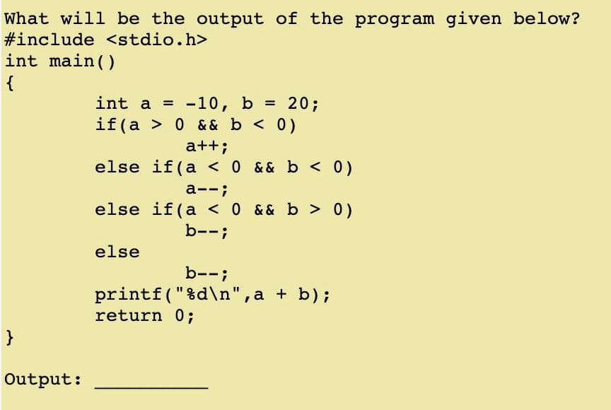 What will be the output of the program given below?
#include <stdio.h>
int main()
{
int a =
-10, b = 20;
if(a > 0 & & b <0)
a++;
else if(a < 0 && b < 0)
a--;
else if(a < 0 && b > 0)
b--;
else
b--;
printf("%d\n",a + b);
return 0;
}
Output:
