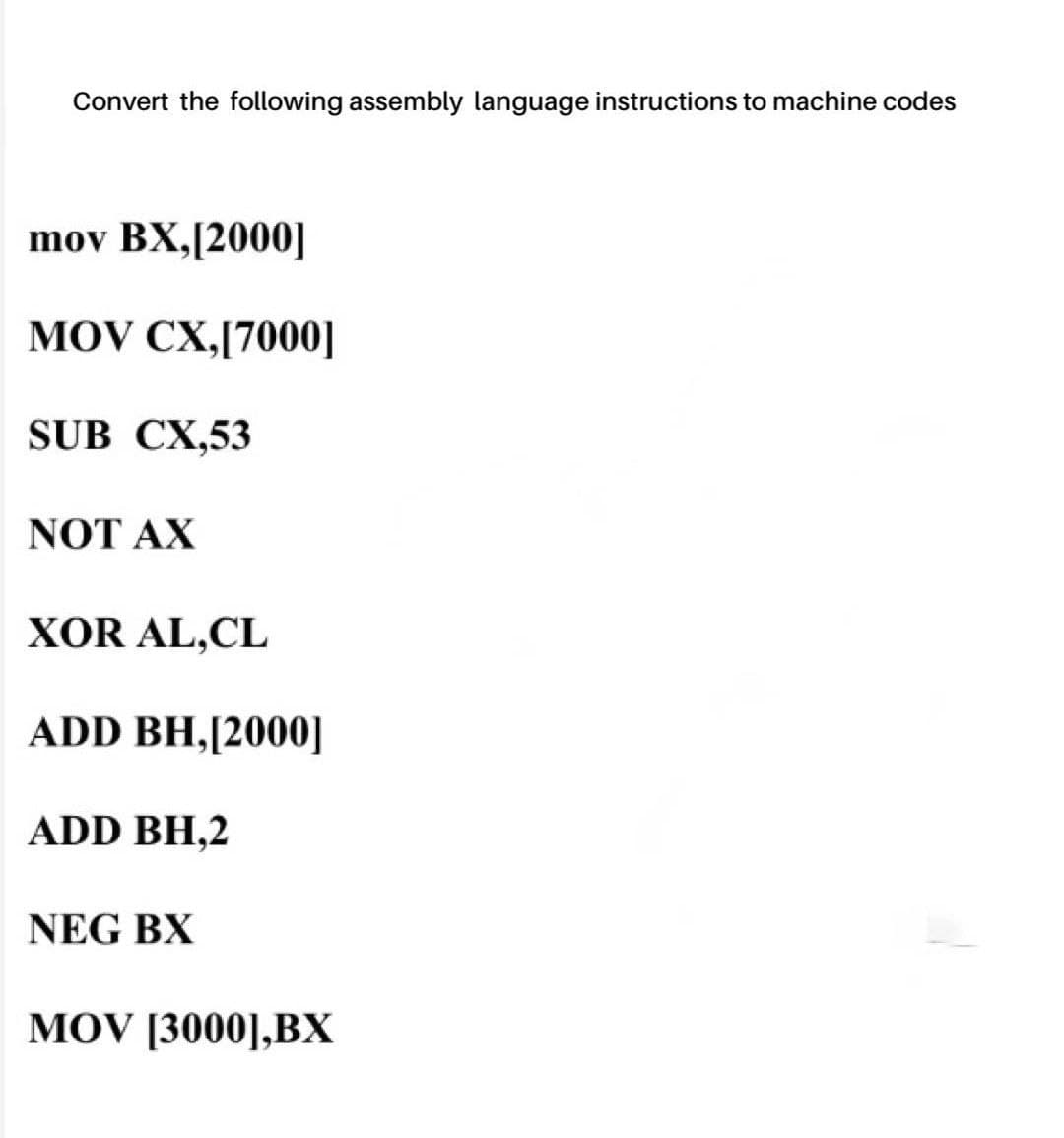 Convert the following assembly language instructions to machine codes
mov BX,[2000]
MOV CX,[7000]
SUB CX,53
NOT AX
XOR AL,CL
ADD BH,[2000]
ADD BH,2
NEG BX
MOV [3000],BX
