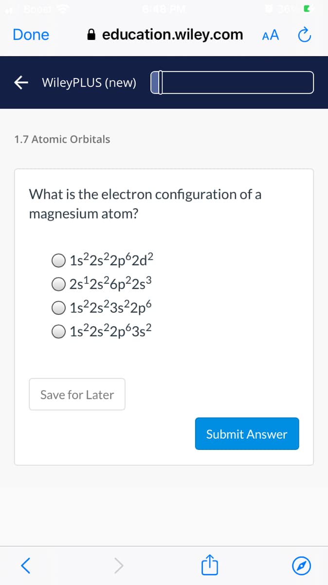 48 PM
Done
A education.wiley.com AA C
E WileyPLUS (new)
1.7 Atomic Orbitals
What is the electron configuration of a
magnesium atom?
1s2s²2p°2d²
O 2s 2s26p²2s3
1s2s²3s²2p6
O 1s22s²2p°3s?
Save for Later
Submit Answer
