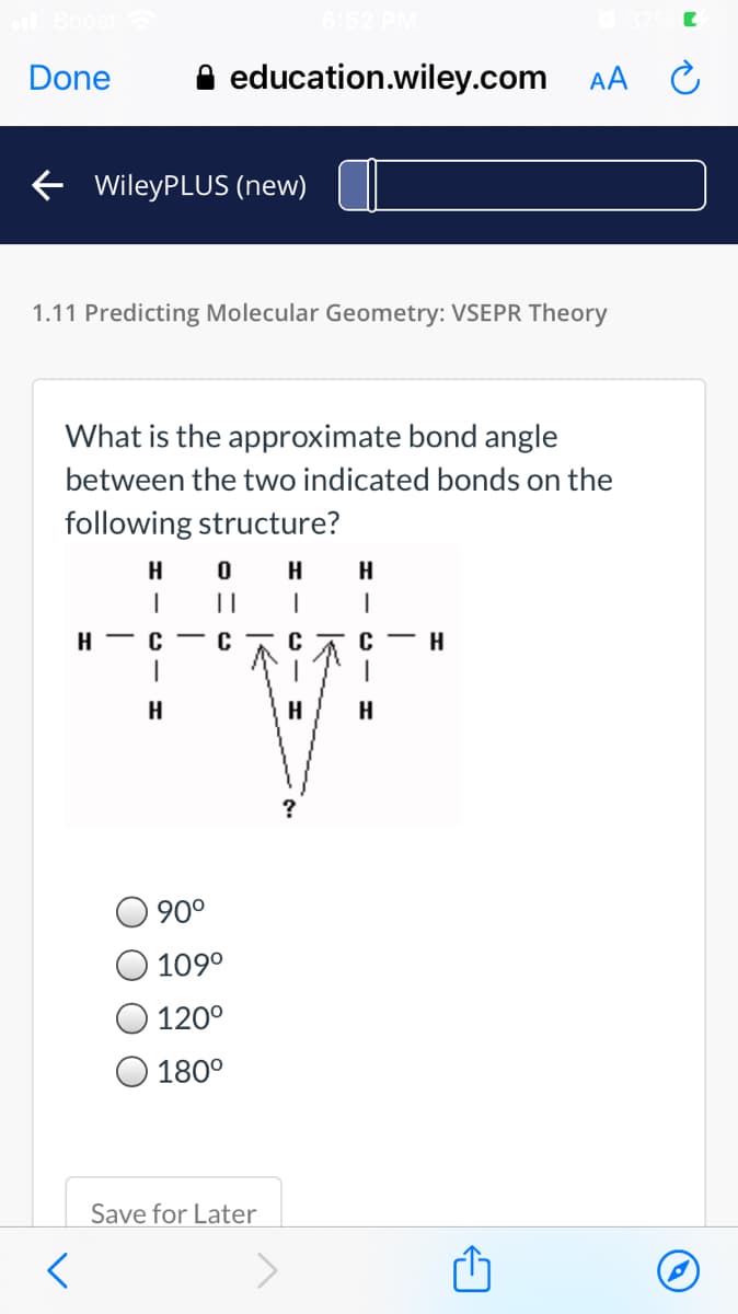 Done
A education.wiley.com
AA C
E WileyPLUS (new)
1.11 Predicting Molecular Geometry: VSEPR Theory
What is the approximate bond angle
between the two indicated bonds on the
following structure?
H
H
H
||
H - C - C
с— н
H
H
H
?
90°
109°
120°
180°
Save for Later
