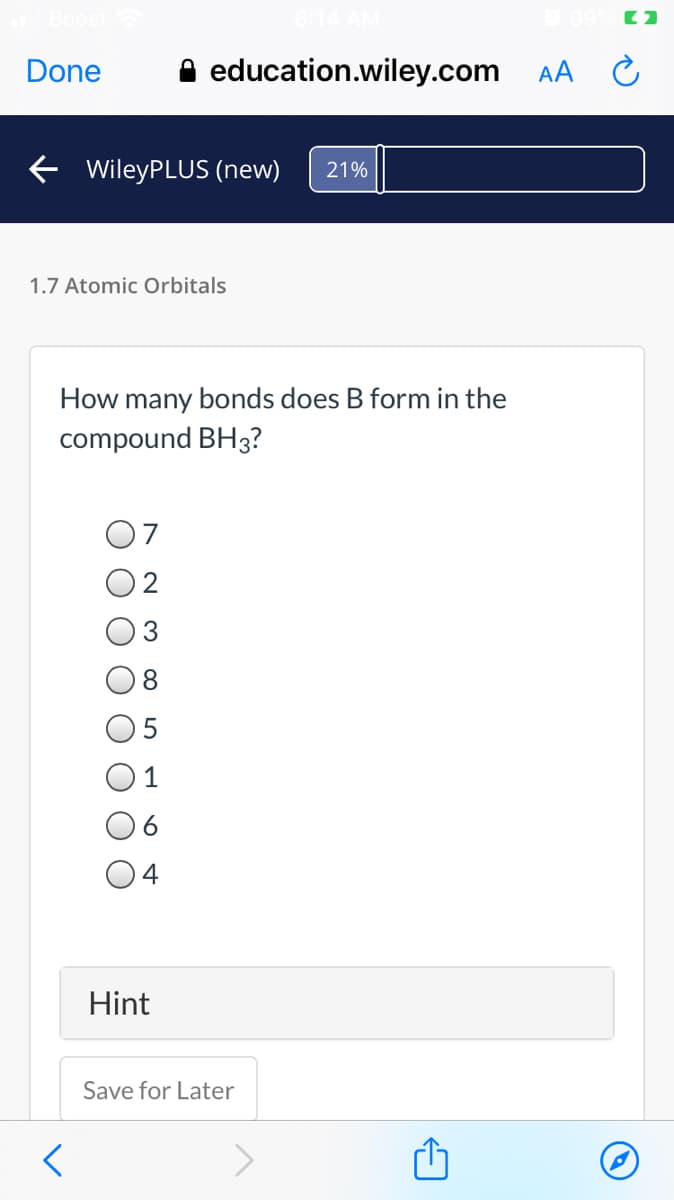 Done
A education.wiley.com AA C
E WileyPLUS (new)
21%
1.7 Atomic Orbitals
How many bonds does B form in the
compound BH3?
6
4
Hint
Save for Later
