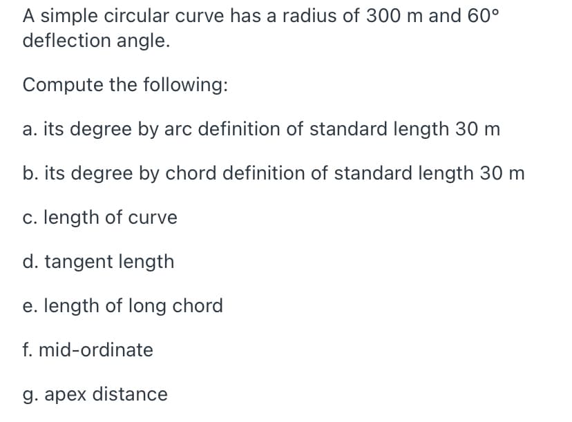 A simple circular curve has a radius of 300 m and 60°
deflection angle.
Compute the following:
a. its degree by arc definition of standard length 30 m
b. its degree by chord definition of standard length 30 m
c. length of curve
d. tangent length
e. length of long chord
f. mid-ordinate
g. apex distance

