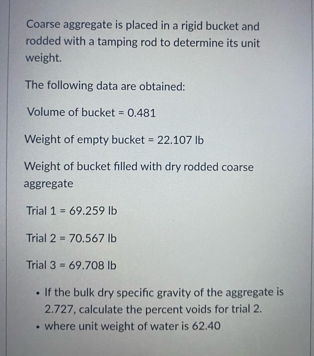 Coarse aggregate is placed in a rigid bucket and
rodded with a tamping rod to determine its unit
weight.
The following data are obtained:
Volume of bucket = 0.481
%3D
Weight of empty bucket = 22.107 Ib
%3!
Weight of bucket filled with dry rodded coarse
aggregate
Trial 1 = 69.259 lb
%3D
Trial 2 = 70.567 lb
Trial 3 = 69.708 lb
• If the bulk dry specific gravity of the aggregate is
2.727, calculate the percent voids for trial 2.
where unit weight of water is 62.40
