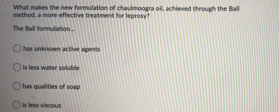 What makes the new formulation of chaulmoogra oil, achieved through the Ball
method, a more effective treatment for leprosy?
The Ball formulation...
O has unknown active agents
Ois less water soluble
O has qualities of soap
is less viscous
