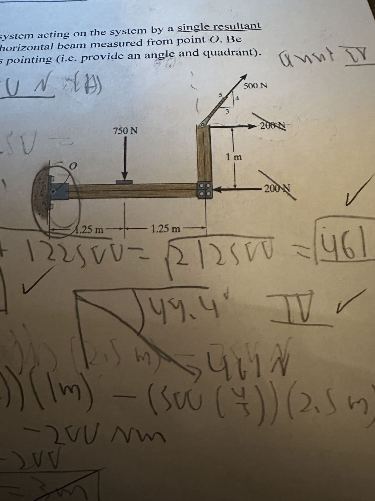 system acting on the system by a single resultant
horizontal beam measured from point O. Be
s pointing (i.e. provide an angle and quadrant).
UN (A)
AST
750 N
-
AAC
- 1.25 m
S
3
4
1 m
500 N
annt DV
200 N
-200 N
1.25 m
122500= √2/2500 = [46]
५१.५
TV
44.4 IV✓
54147
kis my SUMN
)) (lm) - (Sou (+)) (2.5 m)
-200 Nm