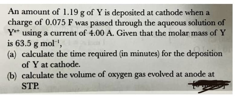 An amount of 1.19 g of Y is deposited at cathode when a
charge of 0.075 F was passed through the aqueous solution of
Ynt using a current of 4.00 A. Given that the molar mass of Y
is 63.5 g mol',
(a) calculate the time required (in minutes) for the deposition
of Y at cathode.
(b) calculate the volume of oxygen gas evolved at anode at
STP.
