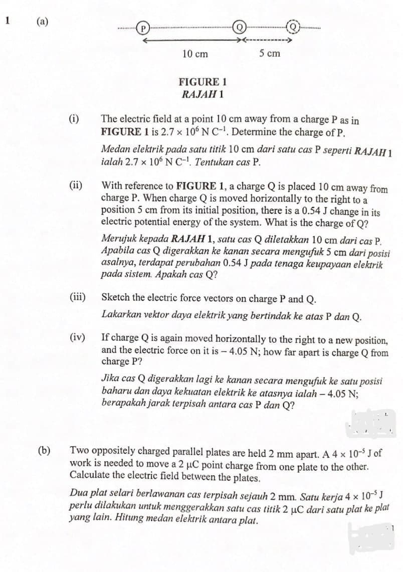 1
10 cm
5 cm
FIGURE 1
RAJAH 1
The electric field at a point 10 cm away from a charge P as in
FIGURE 1 is 2.7 x 10 N C-. Determine the charge of P.
(i)
Medan elektrik pada satu titik 10 cm dari satu cas P seperti RAJAH 1
ialah 2.7 x 106 NC-. Tentukan cas P.
With reference to FIGURE 1, a charge Q is placed 10 cm away from
charge P. When charge Q is moved horizontally to the right to a
position 5 cm from its initial position, there is a 0.54 J change in its
electric potential energy of the system. What is the charge of Q?
(ii)
Merujuk kepada RAJAH 1, satu cas Q diletakkan 10 cm dari cas P.
Apabila cas Q digerakkan ke kanan secara mengufuk 5 cm dari posisi
asalnya, terdapat perubahan 0.54 J pada tenaga keupayaan elektrik
pada sistem. Apakah cas Q?
(iii)
Sketch the electric force vectors on charge P and Q.
Lakarkan vektor daya elektrik yang bertindak ke atas P dan Q.
If charge Q is again moved horizontally to the right to a new position,
and the electric force on it is - 4.05 N; how far apart is charge Q from
charge P?
(iv)
Jika cas Q digerakkan lagi ke kanan secara mengufuk ke satu posisi
baharu dan daya kekuatan elektrik ke atasnya ialah – 4.05 N;
berapakah jarak terpisah antara cas P dan Q?
Two oppositely charged parallel plates are held 2 mm apart. A 4 x 10- J of
work is needed to move a 2 µuC point charge from one plate to the other.
Calculate the electric field between the plates.
(b)
Dua plat selari berlawanan cas terpisah sejauh 2 mm. Satu kerja 4 x 10J
perlu dilakukan untuk menggerakkan satu cas titik 2 uC dari satu plat ke plal
yang lain. Hitung medan elektrik antara plat.
