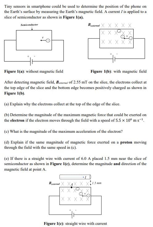 Tiny sensors in smartphone could be used to determine the position of the phone on
the Earth's surface by measuring the Earth's magnetic field. A current I is applied to a
slice of semiconductor as shown in Figure 1(a).
Besternal X X X X X
X X XO
Semiconductor
ХXXXX
Figure 1(a): without magnetic field
Figure 1(b): with magnetic field
After detecting magnetic field, Betermal of 2.55 mT on the slice, the electrons collect at
the top edge of the slice and the bottom edge becomes positively charged as shown in
Figure 1(b).
(a) Explain why the electrons collect at the top of the edge of the slice.
(b) Determine the magnitude of the maximum magnetic force that could be exerted on
the electron if the electron moves through the field with a speed of 5.5 x 10° m s-1.
(c) What is the magnitude of the maximum acceleration of the electron?
(d) Explain if the same magnitude of magnetic force exerted on a proton moving
through the field with the same speed in (c).
(e) If there is a straight wire with current of 6.0 A placed 1.5 mm near the slice of
semiconductor as shown in Figure 1(e), determine the magnitude and direction of the
magnetic field at point A.
Besternal X XAX X
11.5 mm
X XXO
X X XX
Figure 1(c): straight wire with current
