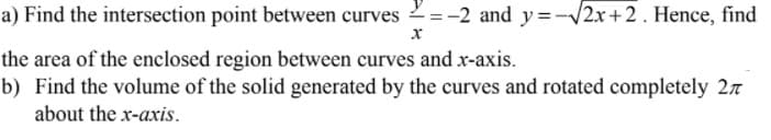 a) Find the intersection point between curves 2=-2 and y=-/2x+2. Hence, find
the area of the enclosed region between curves and x-axis.
b) Find the volume of the solid generated by the curves and rotated completely 27
about the x-axis.
