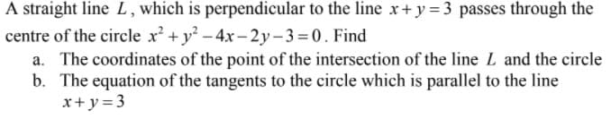 A straight line L, which is perpendicular to the line x+ y = 3 passes through the
centre of the circle x + y -4x - 2y-3 =0. Find
a. The coordinates of the point of the intersection of the line L and the circle
b. The equation of the tangents to the circle which is parallel to the line
x+y = 3

