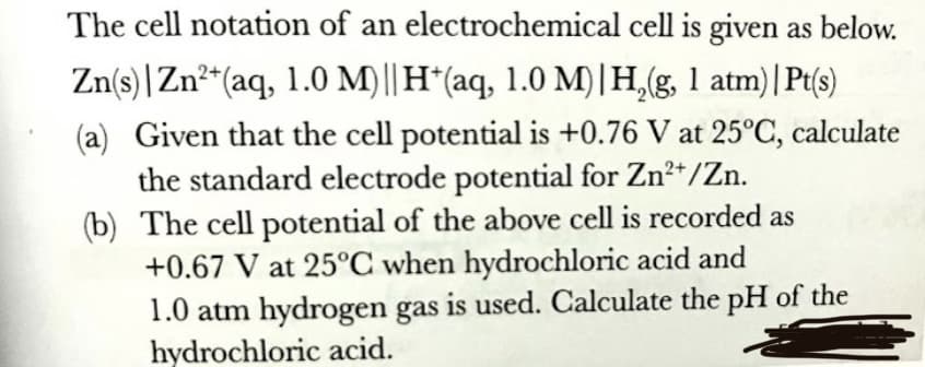 The cell notation of an electrochemical cell is given as below.
Zn(s) |Zn²*(aq, 1.0 M)|| H*(aq, 1.0 M)|H,(g, 1 atm)|Pt(s)
(a) Given that the cell potential is +0.76 V at 25°C, calculate
the standard electrode potential for Zn*/Zn.
(b) The cell potential of the above cell is recorded as
+0.67 V at 25°C when hydrochloric acid and
1.0 atm hydrogen gas is used. Calculate the pH of the
hydrochloric acid.
