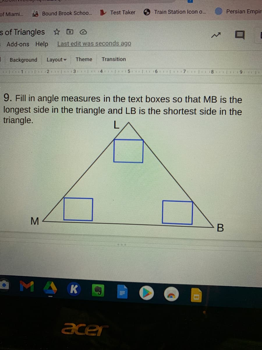 of Miami..
A Bound Brook Schoo..
Test Taker
Train Station Icon o.
Persian Empir-
s of Triangles ☆D O
Add-ons Help
Last edit was seconds ago
Background
Layout
Theme
Transition
6.
9. Fill in angle measures in the text boxes so that MB is the
longest side in the triangle and LB is the shortest side in the
triangle.
M
В
OMAK
acer

