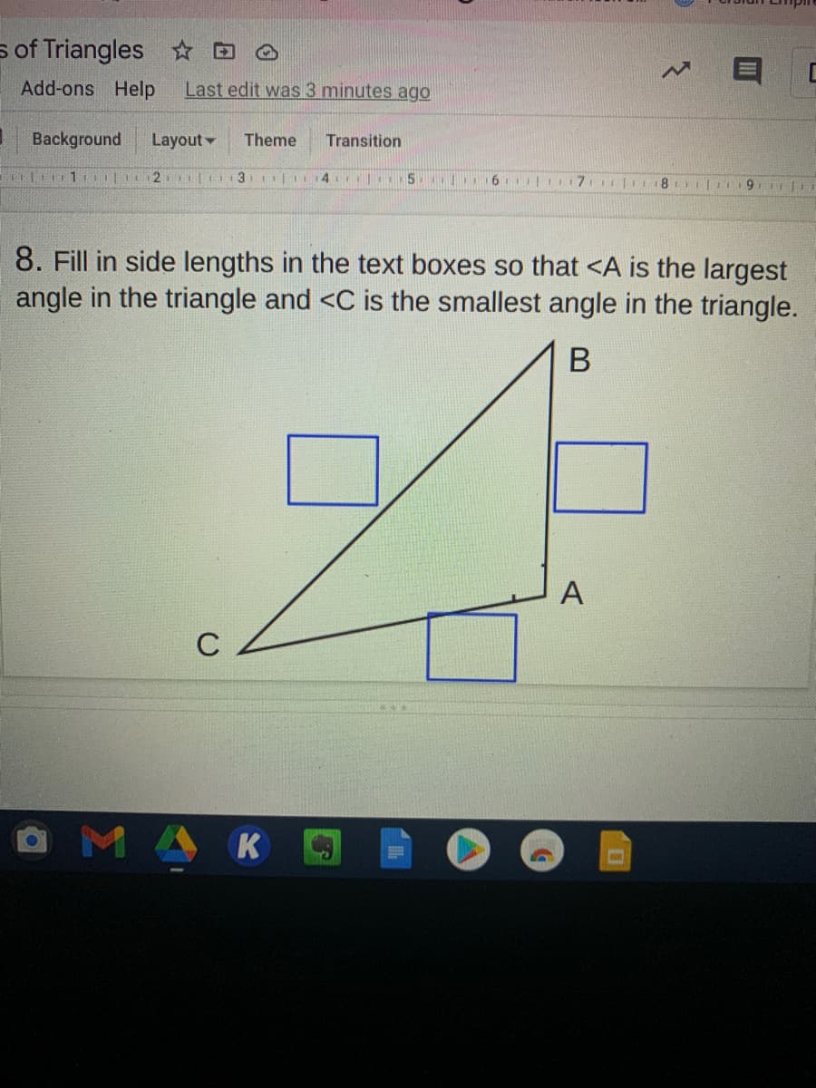 s of Triangles D
Add-ons Help
Last edit was 3 minutes ago
Background
Layout
Theme
Transition
1 2 | 3 | 14
5
6 11 I17
I|I8
8. Fill in side lengths in the text boxes so that <A is the largest
angle in the triangle and <C is the smallest angle in the triangle.
A
C
MAK
