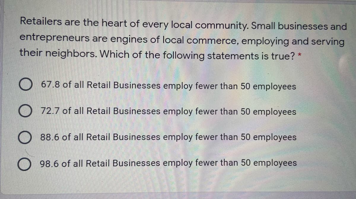 Retailers are the heart of every local community. Small businesses and
entrepreneurs are engines of local commerce, employing and serving
their neighbors. Which of the following statements is true? *
O 67.8 of all Retail Businesses employ fewer than 50 employees
O 72.7 of all Retail Businesses employ fewer than 50 employees
O 88.6 of all Retail Businesses employ fewer than 50 employees
O 98.6 of all Retail Businesses employ fewer than 50 employees
