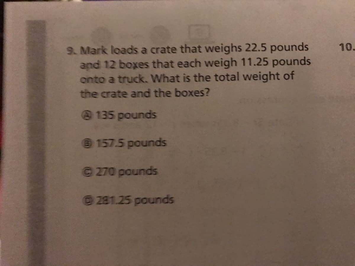 9. Mark loads a crate that weighs 22.5 pounds
and 12 boxes that each weigh 11.25 pounds
onto a truck. What is the total weight of
the crate and the boxes?
10-
135 pounds
@ 157.5 pounds
© 270 pounds
281.25 pounds
