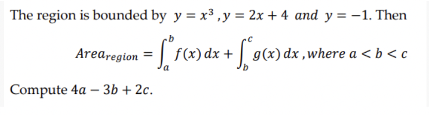 The region is bounded by y = x³, y = 2x + 4 and y = -1. Then
b
Arearegion = f(x) dx + [*9(x) dx, where a < b <c
Compute 4a - 3b + 2c.