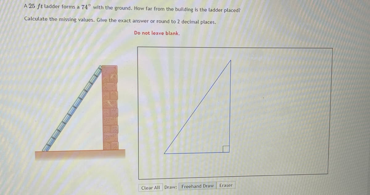 A 25 ft ladder forms a 74° with the ground. How far from the building is the ladder placed?
Calculate the missing values. Give the exact answer or round to 2 decimal places.
Do not leave blank.
Eraser
Clear All Draw: Freehand Draw
