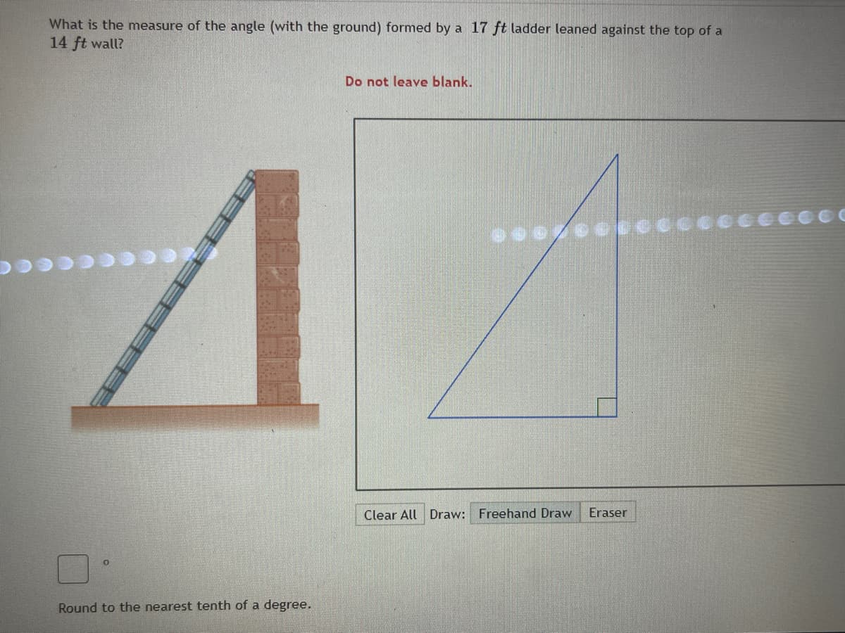 What is the measure of the angle (with the ground) formed by a 17 ft ladder leaned against the top of a
14 ft wall?
Do not leave blank.
Clear All Draw: Freehand Draw
Eraser
Round to the nearest tenth of a degree.
