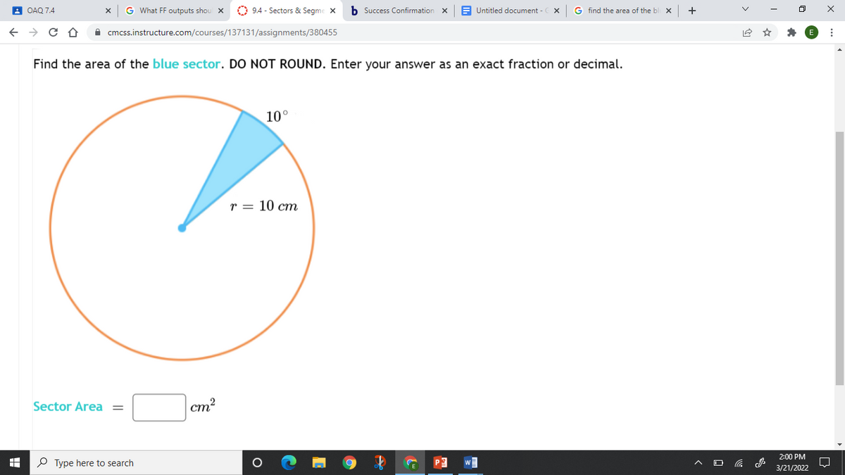 A OAQ 7.4
G What FF outputs shou X
O 9.4 - Sectors & Segme X
b Success Confirmation x
Untitled document -
G find the area of the bl X
+
A cmcss.instructure.com/courses/137131/assignments/380455
Find the area of the blue sector. DO NOT ROUND. Enter your answer as an exact fraction or decimal.
10°
r = 10 cm
Sector Area =
ст*
2:00 PM
P Type here to search
3/21/2022
