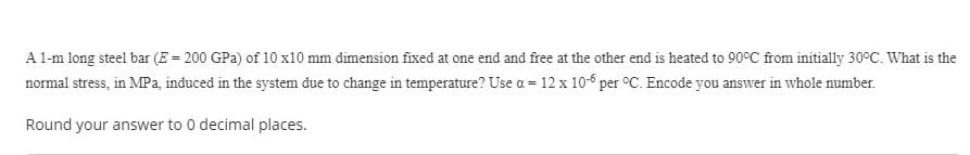 A 1-m long steel bar (E = 200 GPa) of 10 x10 mm dimension fixed at one end and free at the other end is heated to 90°C from initially 30°C. What is the
normal stress, in MPa, induced in the system due to change in temperature? Use a = 12 x 10-6 per °C. Encode you answer in whole number.
Round your answer to 0 decimal places.
