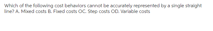 Which of the following cost behaviors cannot be accurately represented by a single straight
line? A. Mixed costs B. Fixed costs OC. Step costs OD. Variable costs