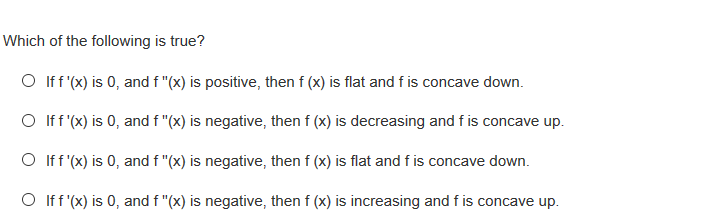 Which of the following is true?
O Iff (x) is 0, and f "(x) is positive, then f (x) is flat and f is concave down.
O Iff (x) is 0, and f "(x) is negative, then f (x) is decreasing and f is concave up.
O Iff (x) is 0, and f "(x) is negative, then f (x) is flat and f is concave down.
O ff (x) is 0, and f "(x) is negative, then f (x) is increasing and f is concave up.
