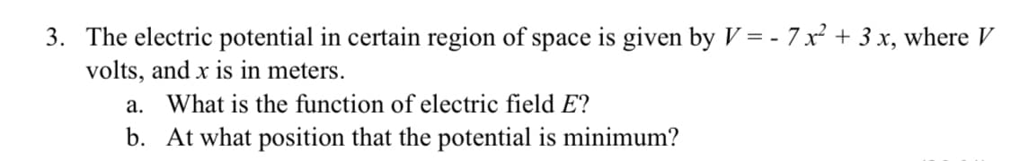 3. The electric potential in certain region of space is given by V = - 7 x² + 3 x, where V
volts, and x is in meters.
a. What is the function of electric field E?
b. At what position that the potential is minimum?
