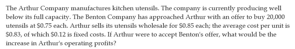 The Arthur Company manufactures kitchen utensils. The company is currently producing well
below its full capacity. The Benton Company has approached Arthur with an offer to buy 20,000
utensils at $0.75 each. Arthur sells its utensils wholesale for $0.85 each; the average cost per unit is
$0.83, of which $0.12 is fixed costs. If Arthur were to accept Benton's offer, what would be the
increase in Arthur's operating profits?
